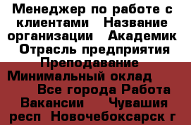 Менеджер по работе с клиентами › Название организации ­ Академик › Отрасль предприятия ­ Преподавание › Минимальный оклад ­ 30 000 - Все города Работа » Вакансии   . Чувашия респ.,Новочебоксарск г.